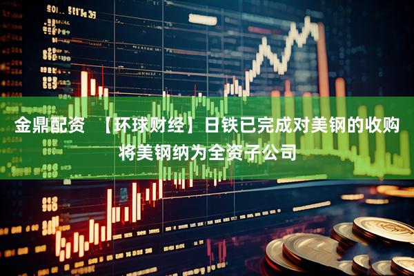 金鼎配资  【环球财经】日铁已完成对美钢的收购将美钢纳为全资子公司