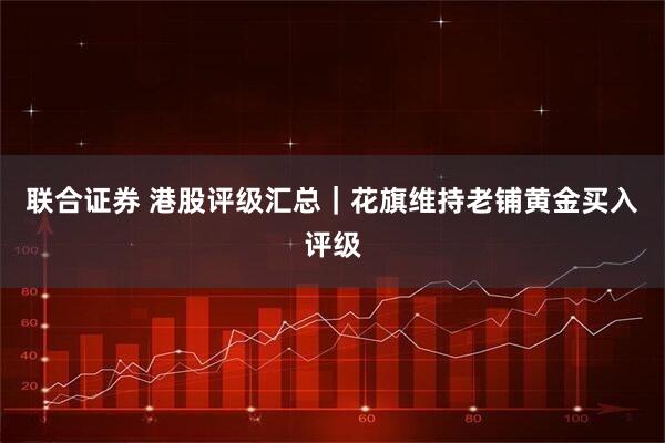 联合证券 港股评级汇总｜花旗维持老铺黄金买入评级