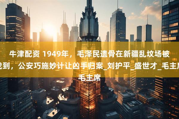 牛津配资 1949年，毛泽民遗骨在新疆乱坟场被找到，公安巧施妙计让凶手归案_刘护平_盛世才_毛主席