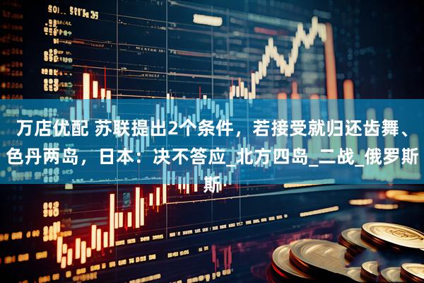 万店优配 苏联提出2个条件，若接受就归还齿舞、色丹两岛，日本：决不答应_北方四岛_二战_俄罗斯
