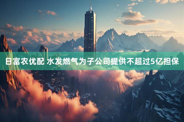 日富农优配 水发燃气为子公司提供不超过5亿担保