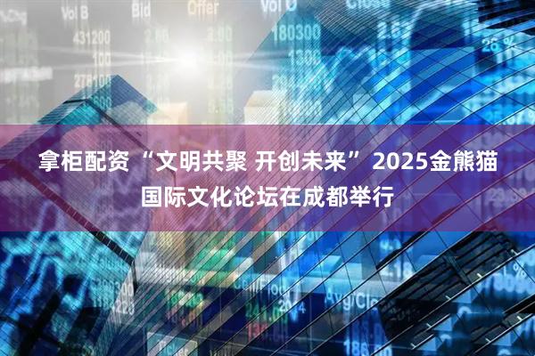 拿柜配资 “文明共聚 开创未来” 2025金熊猫国际文化论坛在成都举行