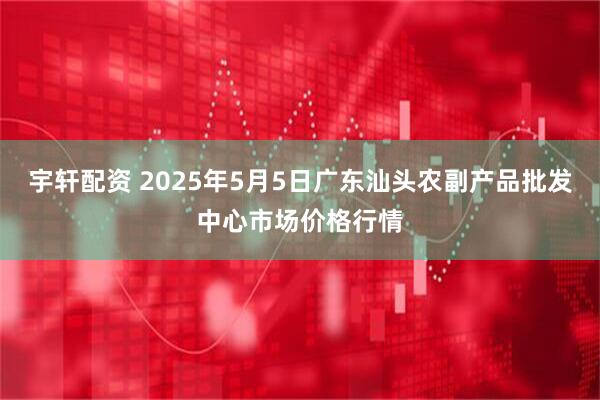 宇轩配资 2025年5月5日广东汕头农副产品批发中心市场价格行情