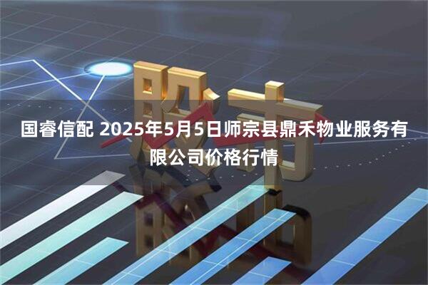 国睿信配 2025年5月5日师宗县鼎禾物业服务有限公司价格行情