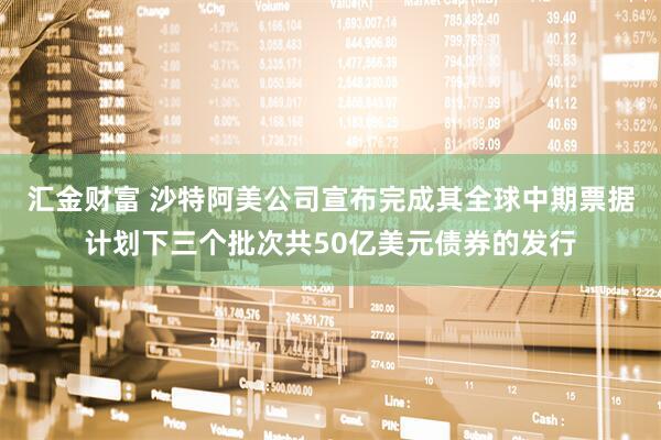 汇金财富 沙特阿美公司宣布完成其全球中期票据计划下三个批次共50亿美元债券的发行