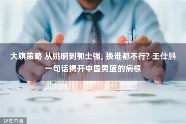 大旗策略 从姚明到郭士强, 换谁都不行? 王仕鹏一句话揭开中国男篮的病根